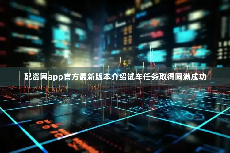 配资网app官方最新版本介绍试车任务取得圆满成功