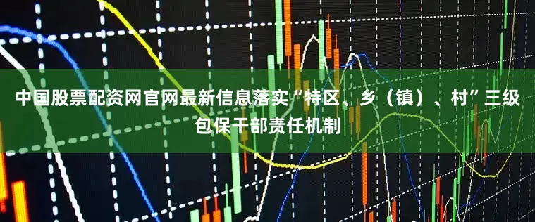 中国股票配资网官网最新信息落实“特区、乡（镇）、村”三级包保干部责任机制