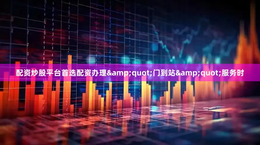配资炒股平台首选配资办理&quot;门到站&quot;服务时