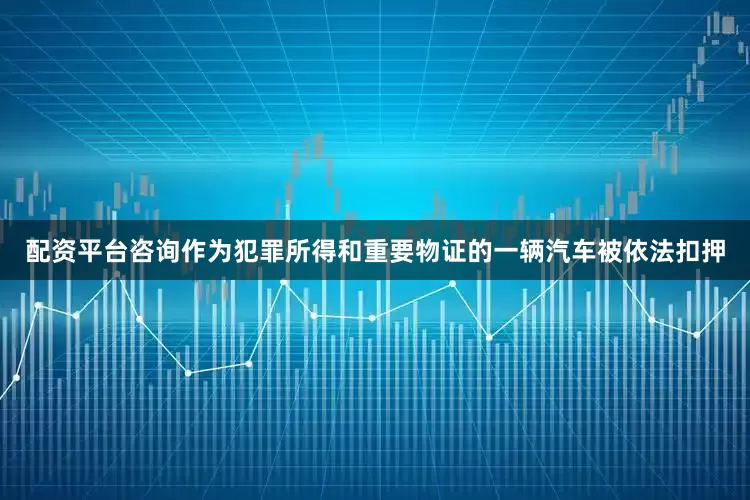 配资平台咨询作为犯罪所得和重要物证的一辆汽车被依法扣押