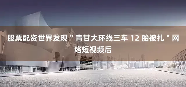 股票配资世界发现＂青甘大环线三车 12 胎被扎＂网络短视频后