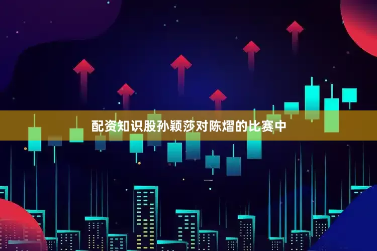 配资知识股孙颖莎对陈熠的比赛中