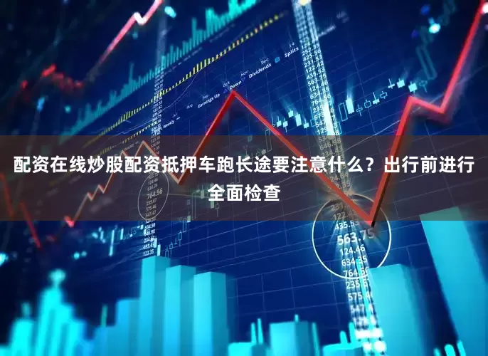 配资在线炒股配资抵押车跑长途要注意什么？出行前进行全面检查