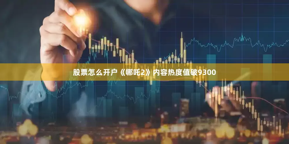 股票怎么开户《哪吒2》内容热度值破9300