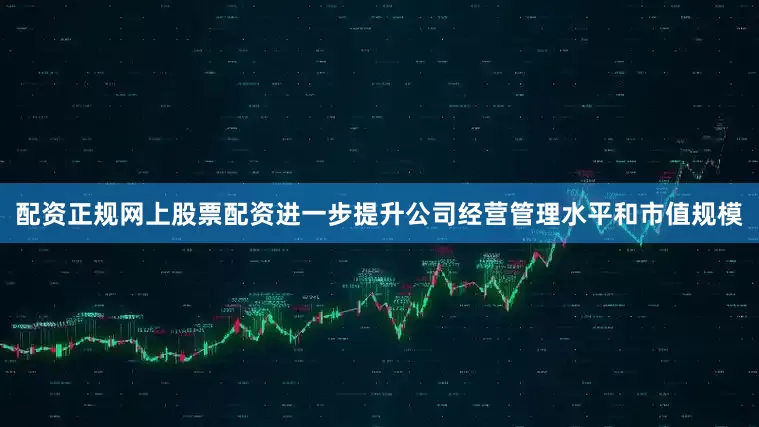 配资正规网上股票配资进一步提升公司经营管理水平和市值规模