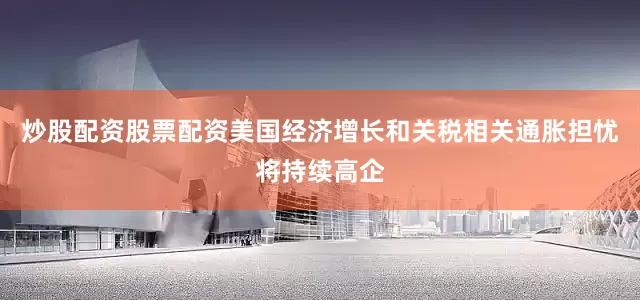 炒股配资股票配资美国经济增长和关税相关通胀担忧将持续高企