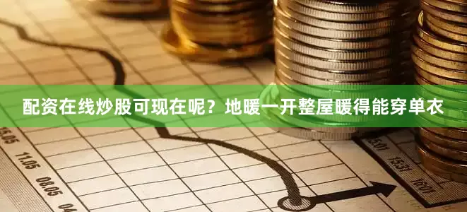 配资在线炒股可现在呢？地暖一开整屋暖得能穿单衣