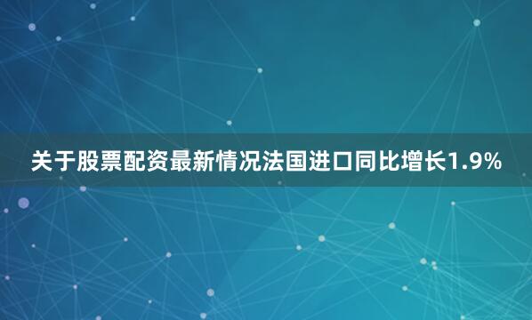 关于股票配资最新情况法国进口同比增长1.9%