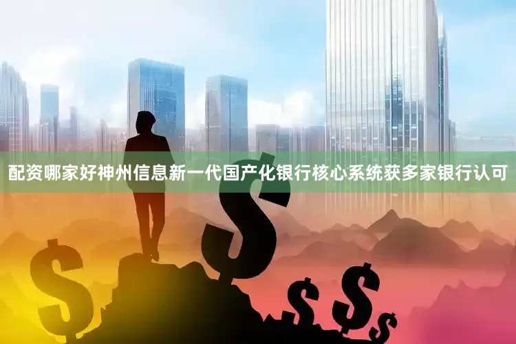 配资哪家好神州信息新一代国产化银行核心系统获多家银行认可