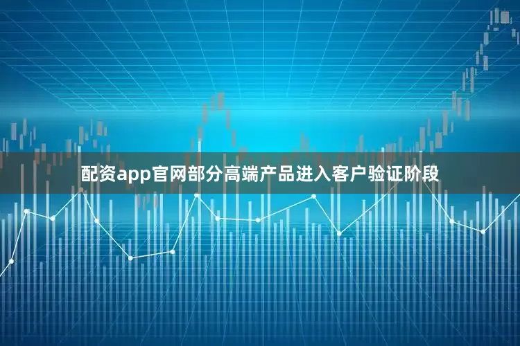 配资app官网部分高端产品进入客户验证阶段