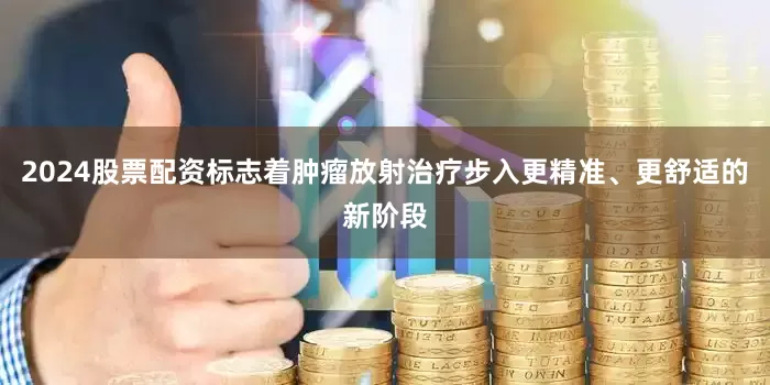 2024股票配资标志着肿瘤放射治疗步入更精准、更舒适的新阶段