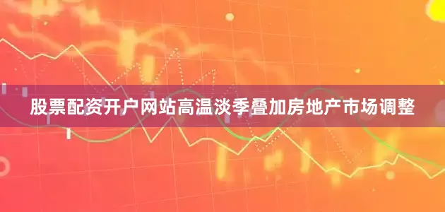 股票配资开户网站高温淡季叠加房地产市场调整