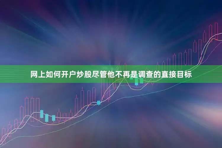 网上如何开户炒股尽管他不再是调查的直接目标