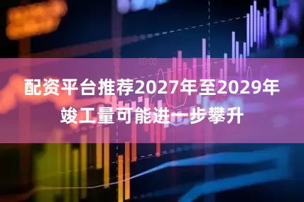 配资平台推荐2027年至2029年竣工量可能进一步攀升