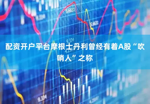 配资开户平台摩根士丹利曾经有着A股“吹哨人”之称