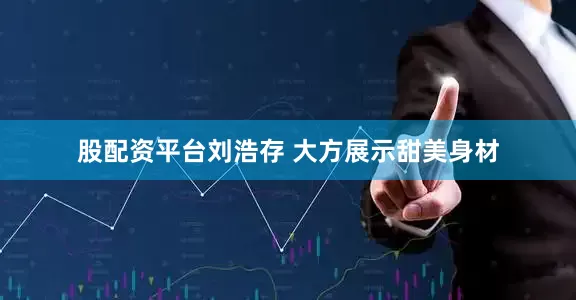股配资平台刘浩存 大方展示甜美身材