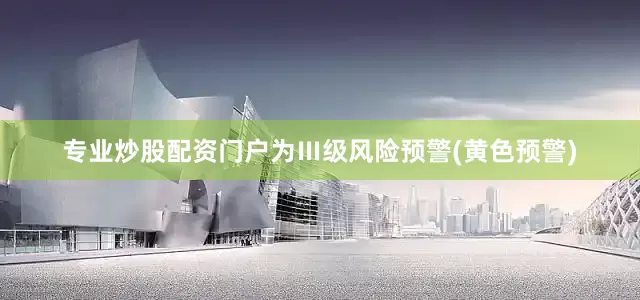 专业炒股配资门户为Ⅲ级风险预警(黄色预警)