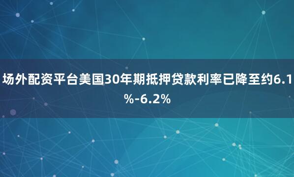 场外配资平台美国30年期抵押贷款利率已降至约6.1%-6.2%