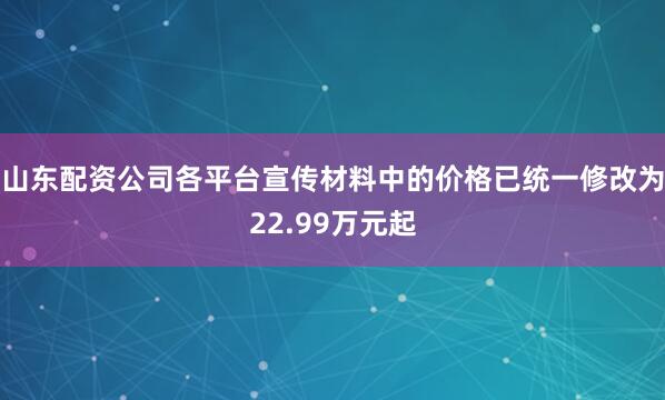 山东配资公司各平台宣传材料中的价格已统一修改为22.99万元起