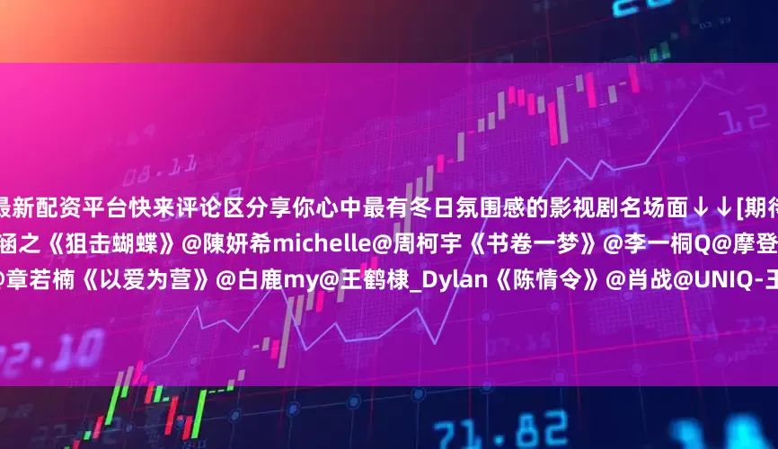 最新配资平台快来评论区分享你心中最有冬日氛围感的影视剧名场面↓↓[期待][期待]《仙台有树》@邓为D@向涵之《狙击蝴蝶》@陳妍希michelle@周柯宇《书卷一梦》@李一桐Q@摩登兄弟刘宇宁《难哄》@白敬亭@章若楠《以爱为营》@白鹿my@王鹤棣_Dylan《陈情令》@肖战@UNIQ-王一博《九重紫》@孟子义@小林是李昀锐《大梦归离》@侯明昊@陈都灵《子夜归》@许凯soso@田曦薇#肖战回复侯鸿亮#