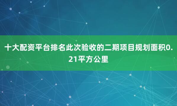 十大配资平台排名此次验收的二期项目规划面积0.21平方公里