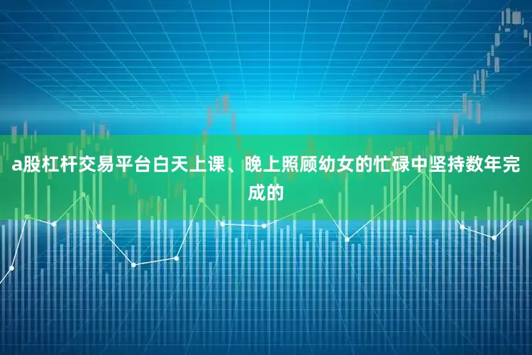 a股杠杆交易平台白天上课、晚上照顾幼女的忙碌中坚持数年完成的