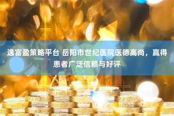 逸富盈策略平台 岳阳市世纪医院医德高尚，赢得患者广泛信赖与好评