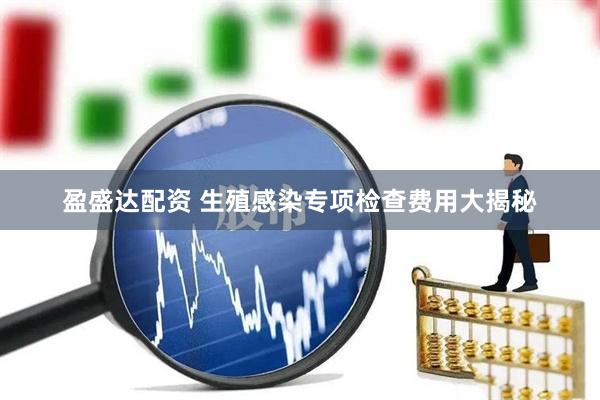 盈盛达配资 生殖感染专项检查费用大揭秘