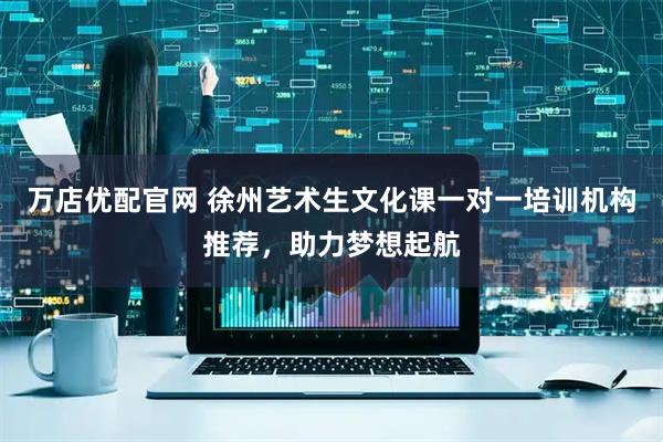万店优配官网 徐州艺术生文化课一对一培训机构推荐，助力梦想起航
