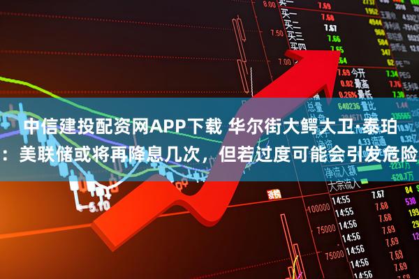 中信建投配资网APP下载 华尔街大鳄大卫·泰珀：美联储或将再降息几次，但若过度可能会引发危险