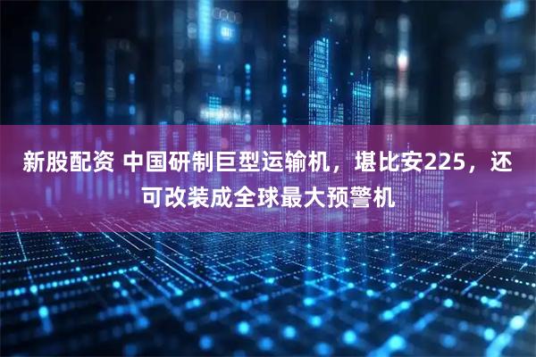 新股配资 中国研制巨型运输机，堪比安225，还可改装成全球最大预警机