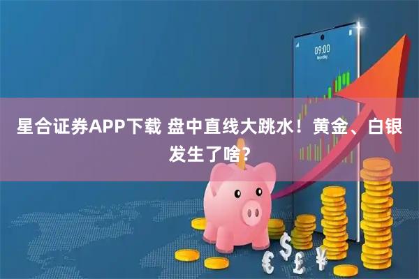星合证券APP下载 盘中直线大跳水！黄金、白银发生了啥？