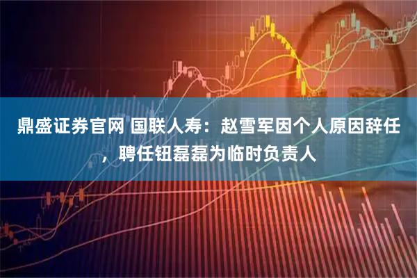 鼎盛证券官网 国联人寿：赵雪军因个人原因辞任，聘任钮磊磊为临时负责人