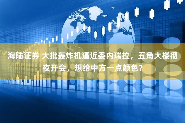海陆证券 大批轰炸机逼近委内瑞拉，五角大楼彻夜开会，想给中方一点颜色？