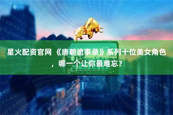 星火配资官网 《唐朝诡事录》系列十位美女角色，哪一个让你最难忘？