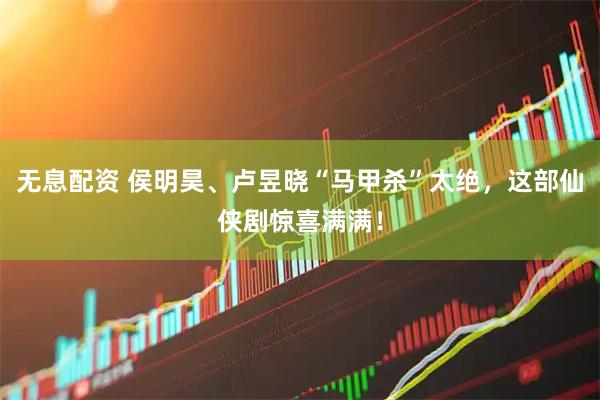 无息配资 侯明昊、卢昱晓“马甲杀”太绝，这部仙侠剧惊喜满满！