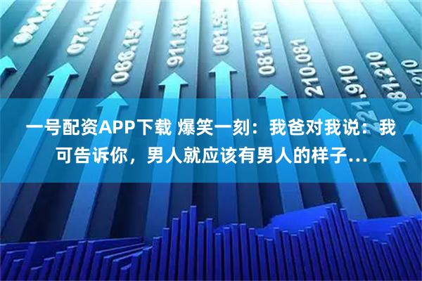 一号配资APP下载 爆笑一刻：我爸对我说：我可告诉你，男人就应该有男人的样子…