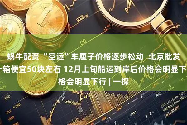 蜗牛配资 “空运”车厘子价格逐步松动  北京批发商户：一箱便宜50块左右 12月上旬船运到岸后价格会明显下行 | 一探