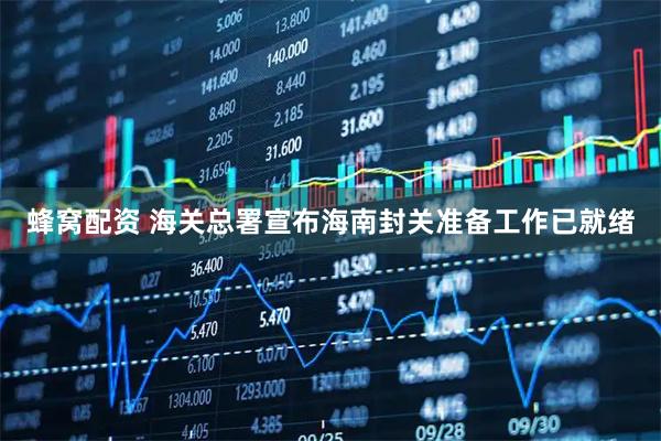 蜂窝配资 海关总署宣布海南封关准备工作已就绪