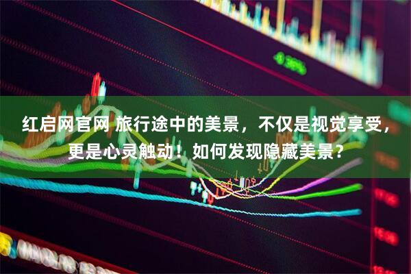红启网官网 旅行途中的美景，不仅是视觉享受，更是心灵触动！如何发现隐藏美景？