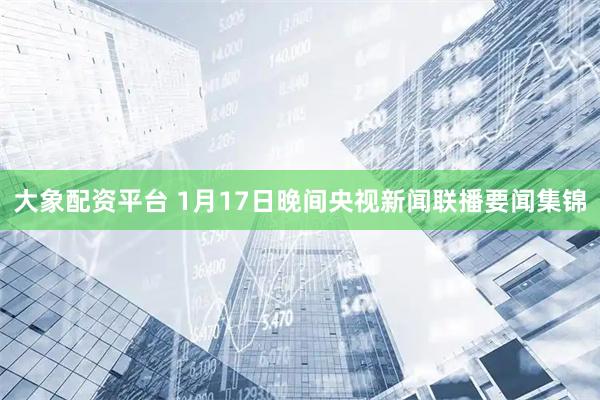 大象配资平台 1月17日晚间央视新闻联播要闻集锦