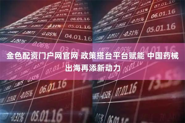 金色配资门户网官网 政策搭台平台赋能 中国药械出海再添新动力