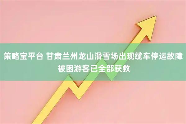 策略宝平台 甘肃兰州龙山滑雪场出现缆车停运故障 被困游客已全部获救