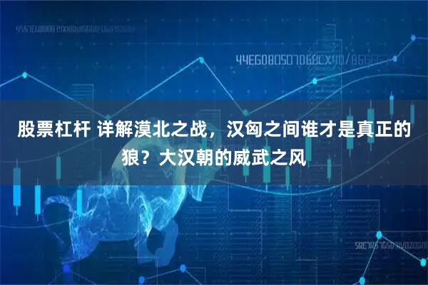 股票杠杆 详解漠北之战，汉匈之间谁才是真正的狼？大汉朝的威武之风