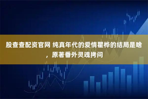股查查配资官网 纯真年代的爱情瞿桦的结局是啥，原著番外灵魂拷问
