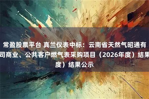 常盈股票平台 真兰仪表中标：云南省天然气昭通有限公司商业、公共客户燃气表采购项目（2026年度）结果公示
