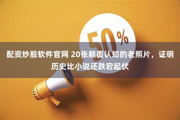 配资炒股软件官网 20张颠覆认知的老照片，证明历史比小说还跌宕起伏
