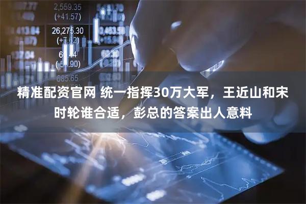 精准配资官网 统一指挥30万大军，王近山和宋时轮谁合适，彭总的答案出人意料