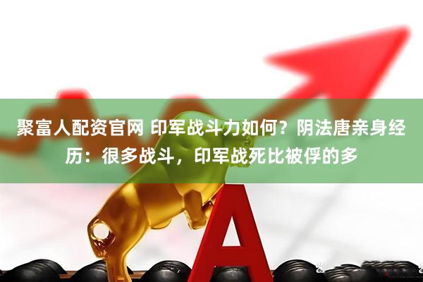 聚富人配资官网 印军战斗力如何？阴法唐亲身经历：很多战斗，印军战死比被俘的多