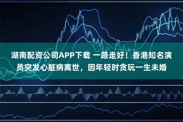 湖南配资公司APP下载 一路走好！香港知名演员突发心脏病离世，因年轻时贪玩一生未婚
